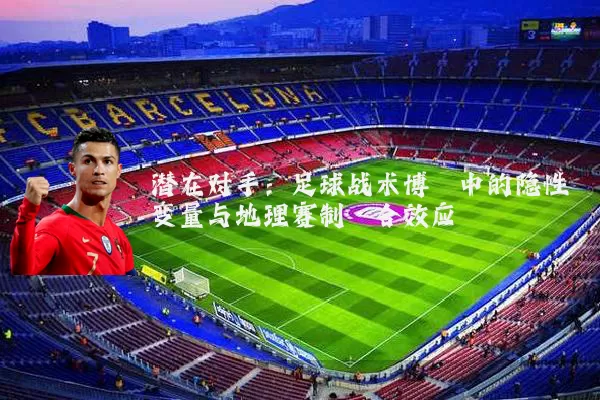 潜在对手:足球战术博弈中的隐性变量与地理赛制耦合效应