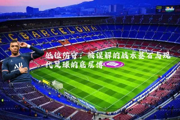 低位防守:被误解的战术基石与现代足球的底层博弈