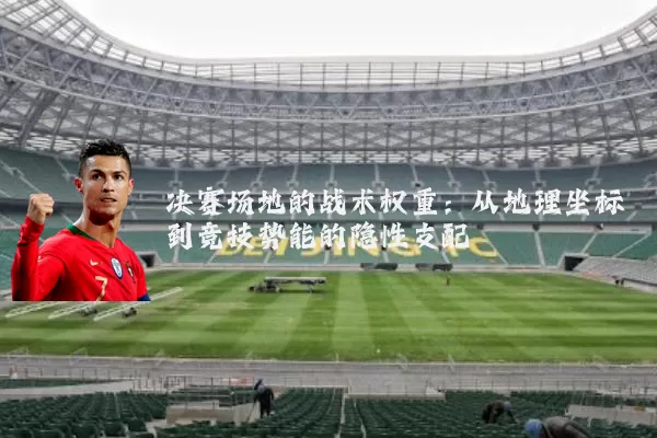 决赛场地的战术权重:从地理坐标到竞技势能的隐性支配